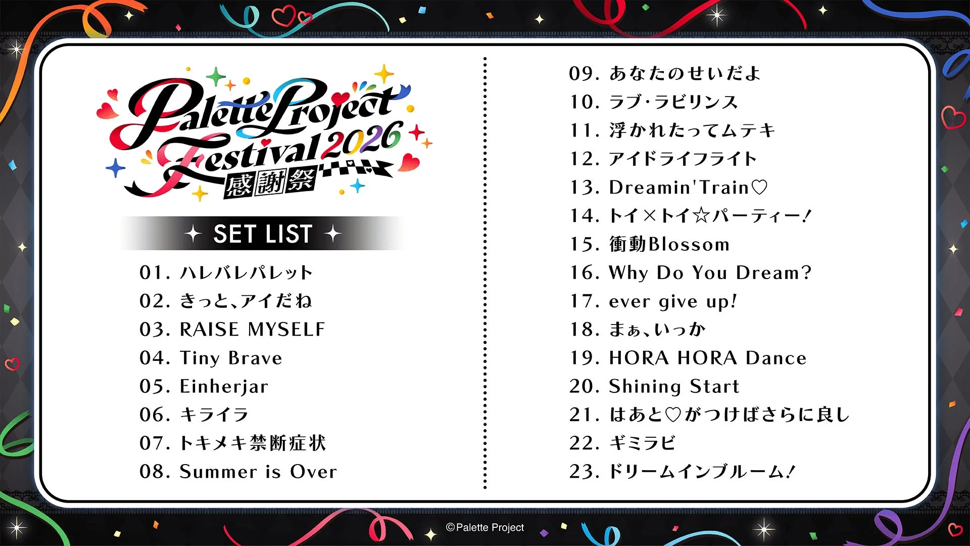Palette Project Festival 2026 感謝祭 SET LIST 01. ハレバレパレット 02. きっと、アイだね 03. RAISE MYSELF 04. Tiny Brave 05. Einherjar 06. キライラ 07. トキメキ禁断症状 08. Summer is Over 09. あなたのせいだよ 10. ラブ・ラビリンス 11. 浮かれたってムテキ 12. アイドライフライト 13. Dreamin'Train♡ 14. トイ×トイ☆パーティー! 15. 衝動Blossom 16. Why Do You Dream? 17. ever give up! 18. まぁ、いっか 19. HORA HORA Dance 20. Shining Start 21. はあと♡がつけばさらに良し 22. ギミラビ 23. ドリームインブルーム! © Palette Project