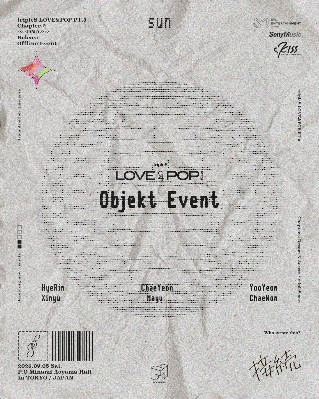 tripleS LOVE&POP PT.3 Chapter.2 <<<DNA>>> Release Offline Event SUN SM ENTERTAINMENT JAPAN Sony Music KISSS ENTERTAINMENT from Another Universe tripleS LOVE&POP PT.3 tripleS: LOVE&POP PT.3 Objekt Event Receiving new visuals: HyeRin Xinyu ChaeYeon Mayu YooYeon ChaeWon Who wrote this? 接続 2026.09.05 Sat. P.O Minami Aoyama Hall In TOKYO / JAPAN MODHAUS